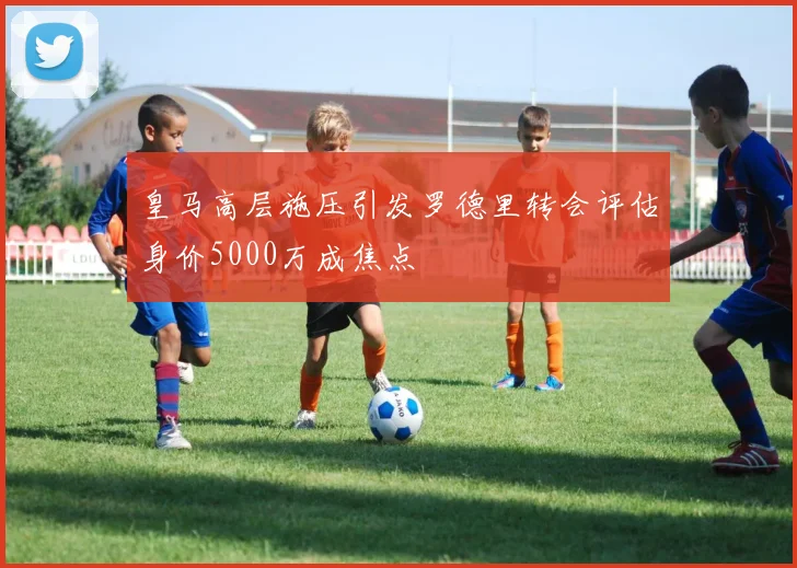 皇马高层施压引发罗德里转会评估身价5000万成焦点