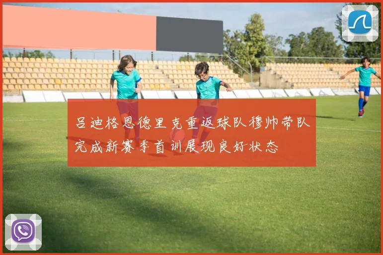 吕迪格恩德里克重返球队穆帅带队完成新赛季首训展现良好状态