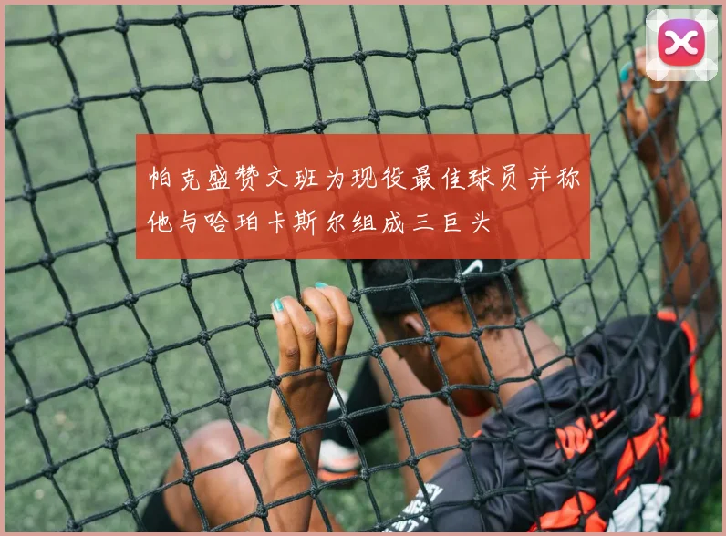 帕克盛赞文班为现役最佳球员并称他与哈珀卡斯尔组成三巨头