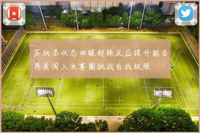 苏炳添状态回暖起跑反应提升能否再度闯入决赛圈挑战自我极限